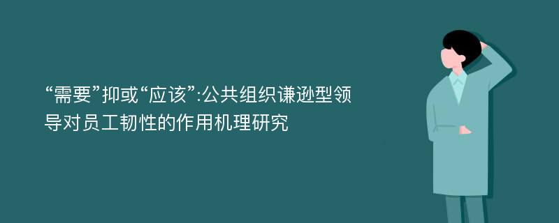 “需要”抑或“应该”:公共组织谦逊型领导对员工韧性的作用机理研究