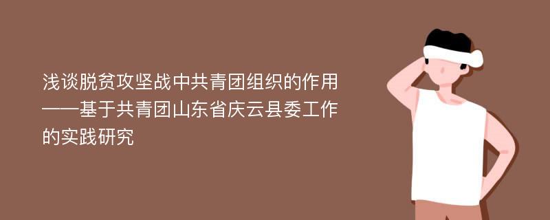 浅谈脱贫攻坚战中共青团组织的作用——基于共青团山东省庆云县委工作的实践研究