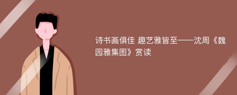 诗书画俱佳 趣艺雅皆至——沈周《魏园雅集图》赏读