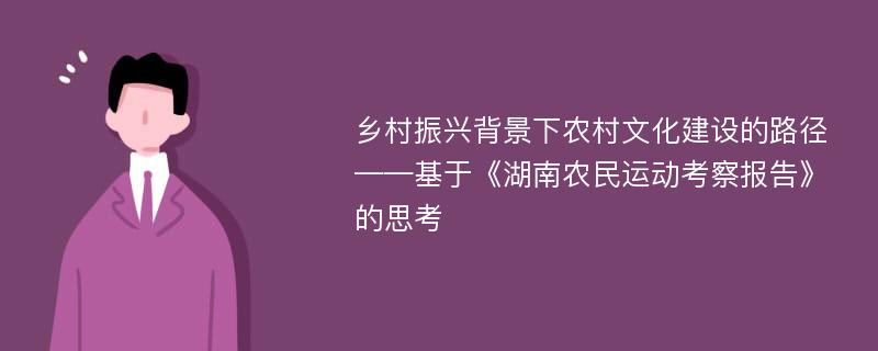 乡村振兴背景下农村文化建设的路径——基于《湖南农民运动考察报告》的思考