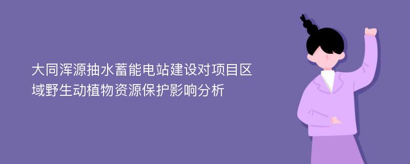 大同浑源抽水蓄能电站建设对项目区域野生动植物资源保护影响分析