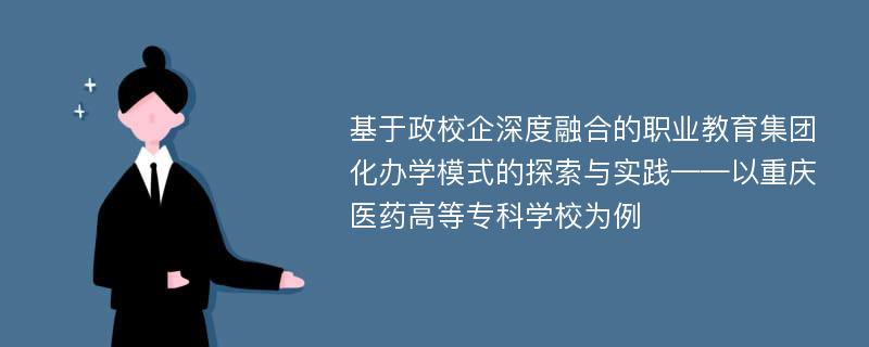 基于政校企深度融合的职业教育集团化办学模式的探索与实践——以重庆医药高等专科学校为例