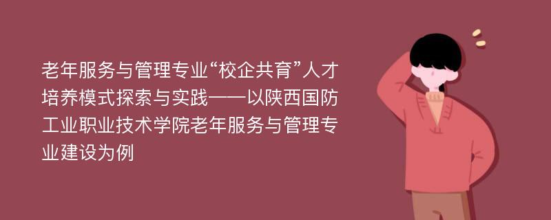 老年服务与管理专业“校企共育”人才培养模式探索与实践——以陕西国防工业职业技术学院老年服务与管理专业建设为例