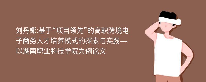 刘丹娜:基于“项目领先”的高职跨境电子商务人才培养模式的探索与实践--以湖南职业科技学院为例论文