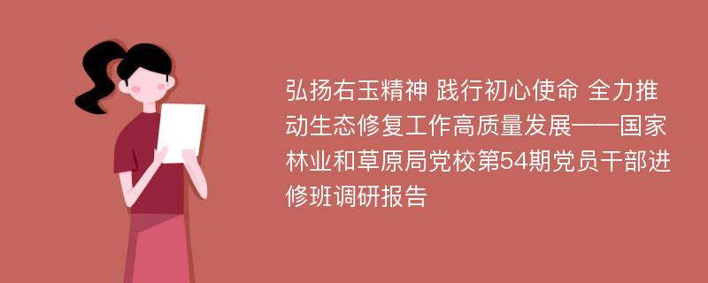 弘扬右玉精神 践行初心使命 全力推动生态修复工作高质量发展——国家林业和草原局党校第54期党员干部进修班调研报告