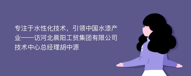 专注于水性化技术，引领中国水漆产业——访河北晨阳工贸集团有限公司技术中心总经理胡中源