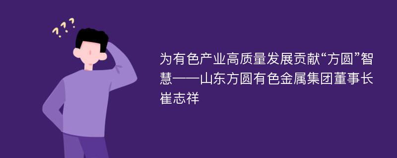 为有色产业高质量发展贡献“方圆”智慧——山东方圆有色金属集团董事长 崔志祥