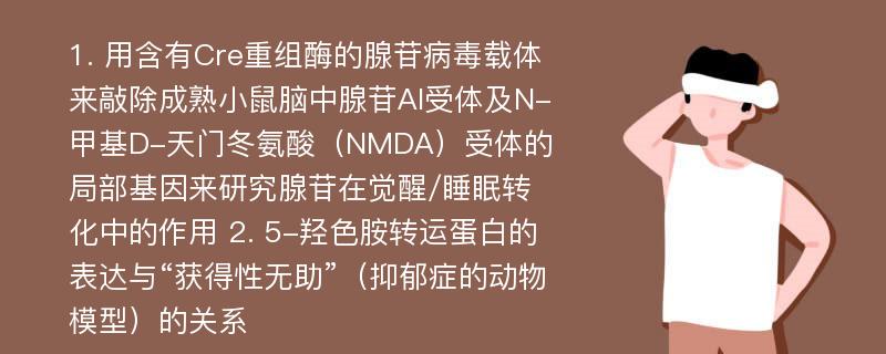 1. 用含有Cre重组酶的腺苷病毒载体来敲除成熟小鼠脑中腺苷Al受体及N-甲基D-天门冬氨酸（NMDA）受体的局部基因来研究腺苷在觉醒/睡眠转化中的作用 2. 5-羟色胺转运蛋白的表达与“获得性无助”（抑郁症的动物模型）的关系