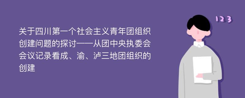 关于四川第一个社会主义青年团组织创建问题的探讨——从团中央执委会会议记录看成、渝、泸三地团组织的创建