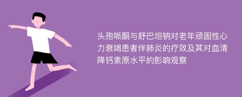 头孢哌酮与舒巴坦钠对老年顽固性心力衰竭患者伴肺炎的疗效及其对血清降钙素原水平的影响观察