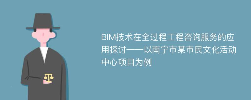 BIM技术在全过程工程咨询服务的应用探讨——以南宁市某市民文化活动中心项目为例