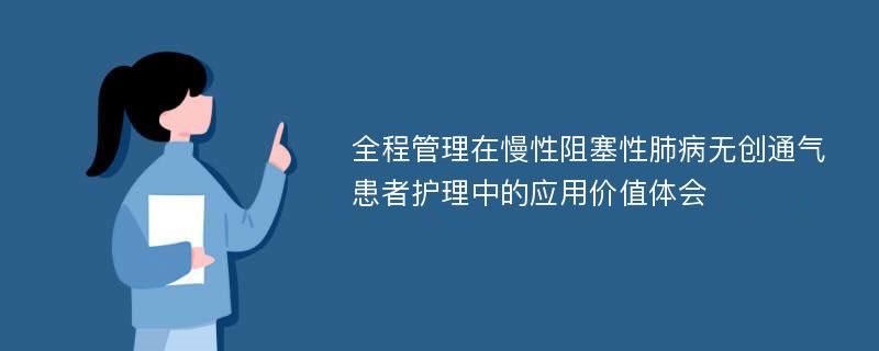 全程管理在慢性阻塞性肺病无创通气患者护理中的应用价值体会