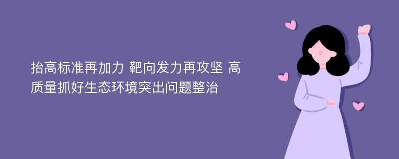 抬高标准再加力 靶向发力再攻坚 高质量抓好生态环境突出问题整治