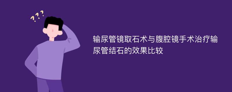 输尿管镜取石术与腹腔镜手术治疗输尿管结石的效果比较