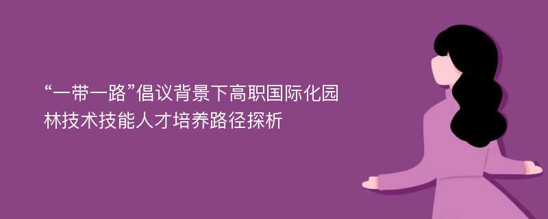 “一带一路”倡议背景下高职国际化园林技术技能人才培养路径探析