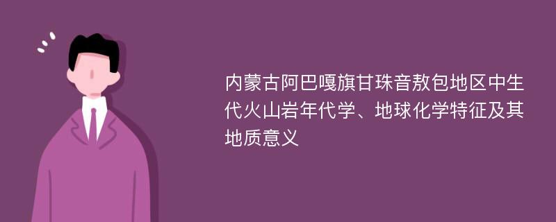 内蒙古阿巴嘎旗甘珠音敖包地区中生代火山岩年代学、地球化学特征及其地质意义