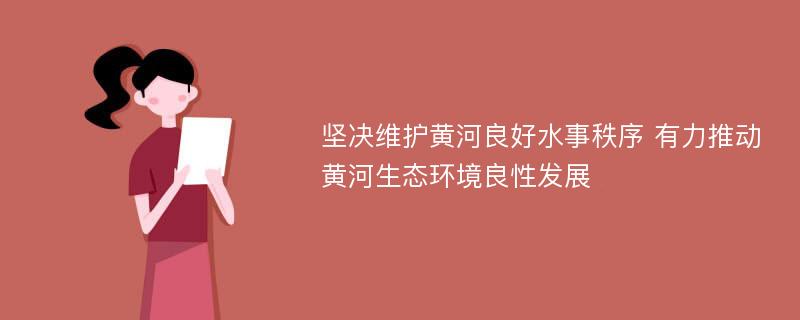 坚决维护黄河良好水事秩序 有力推动黄河生态环境良性发展