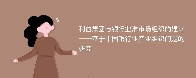 利益集团与银行业准市场组织的建立——基于中国银行业产业组织问题的研究