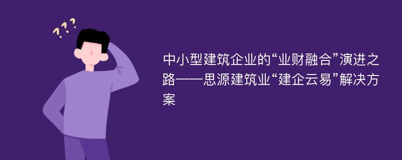 中小型建筑企业的“业财融合”演进之路——思源建筑业“建企云易”解决方案