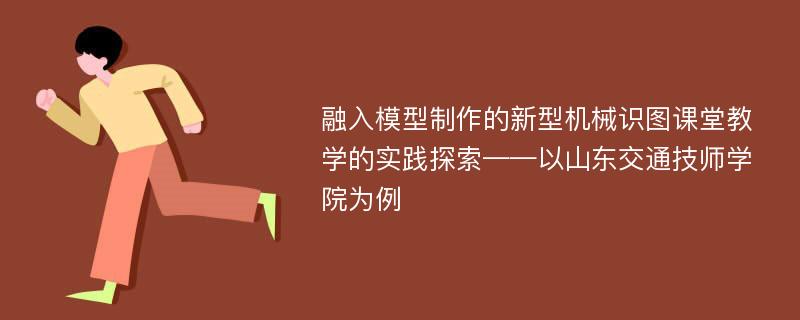 融入模型制作的新型机械识图课堂教学的实践探索——以山东交通技师学院为例