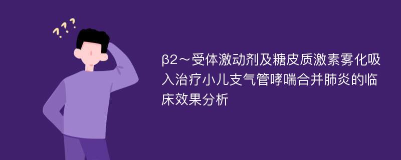 β2～受体激动剂及糖皮质激素雾化吸入治疗小儿支气管哮喘合并肺炎的临床效果分析