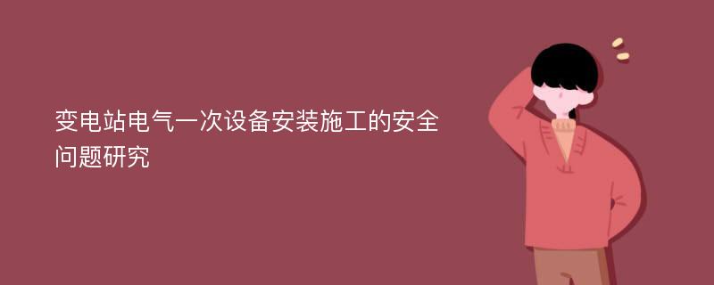 变电站电气一次设备安装施工的安全问题研究