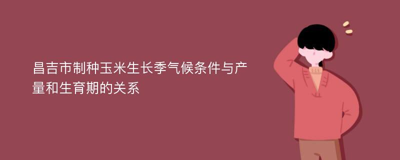 昌吉市制种玉米生长季气候条件与产量和生育期的关系