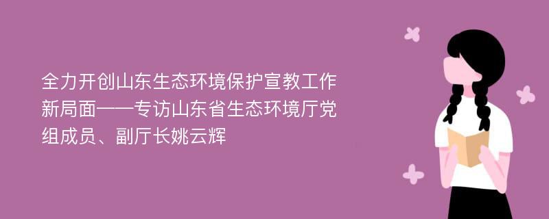 全力开创山东生态环境保护宣教工作新局面——专访山东省生态环境厅党组成员、副厅长姚云辉