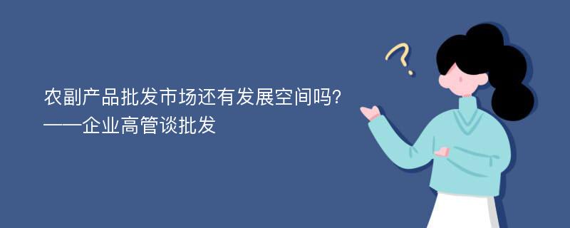 农副产品批发市场还有发展空间吗？——企业高管谈批发