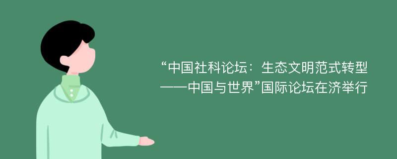 “中国社科论坛：生态文明范式转型——中国与世界”国际论坛在济举行