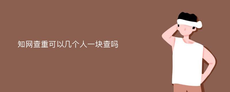 知网查重可以几个人一块查吗