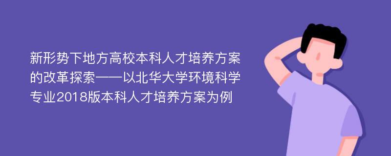 新形势下地方高校本科人才培养方案的改革探索——以北华大学环境科学专业2018版本科人才培养方案为例