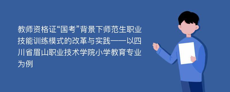 教师资格证“国考”背景下师范生职业技能训练模式的改革与实践——以四川省眉山职业技术学院小学教育专业为例