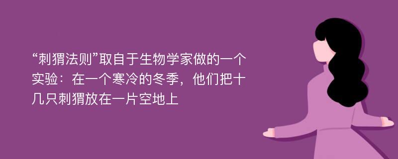 “刺猬法则”取自于生物学家做的一个实验：在一个寒冷的冬季，他们把十几只刺猬放在一片空地上