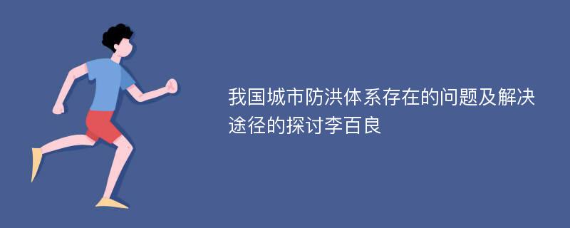 我国城市防洪体系存在的问题及解决途径的探讨李百良