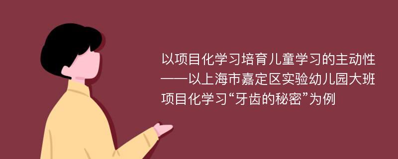 以项目化学习培育儿童学习的主动性——以上海市嘉定区实验幼儿园大班项目化学习“牙齿的秘密”为例