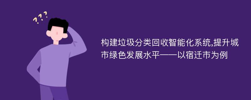 构建垃圾分类回收智能化系统,提升城市绿色发展水平——以宿迁市为例