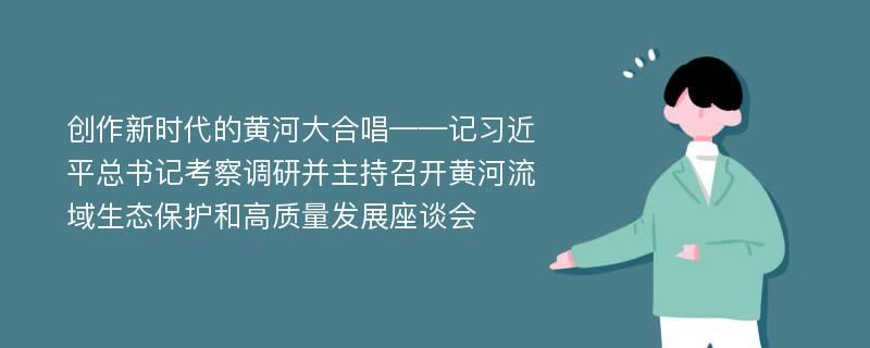 创作新时代的黄河大合唱——记习近平总书记考察调研并主持召开黄河流域生态保护和高质量发展座谈会