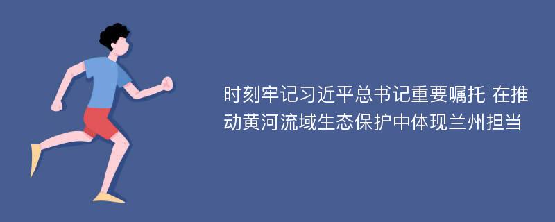 时刻牢记习近平总书记重要嘱托 在推动黄河流域生态保护中体现兰州担当