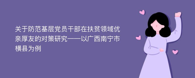 关于防范基层党员干部在扶贫领域优亲厚友的对策研究——以广西南宁市横县为例