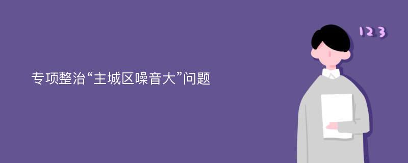 专项整治“主城区噪音大”问题