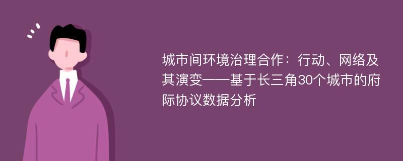 城市间环境治理合作：行动、网络及其演变——基于长三角30个城市的府际协议数据分析