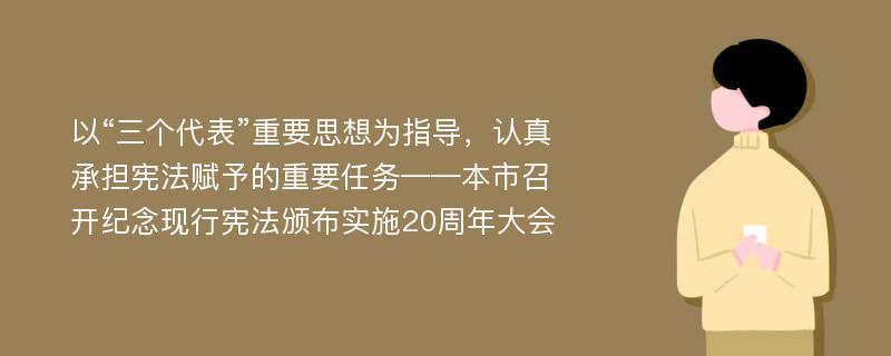 以“三个代表”重要思想为指导，认真承担宪法赋予的重要任务——本市召开纪念现行宪法颁布实施20周年大会