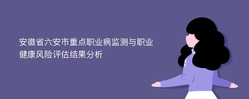 安徽省六安市重点职业病监测与职业健康风险评估结果分析