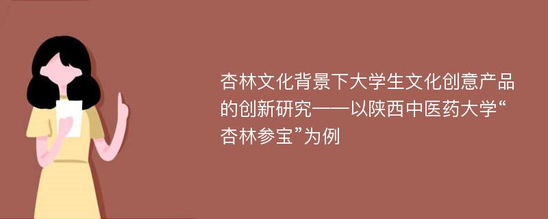 杏林文化背景下大学生文化创意产品的创新研究——以陕西中医药大学“杏林参宝”为例