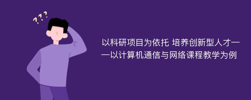 以科研项目为依托 培养创新型人才——以计算机通信与网络课程教学为例