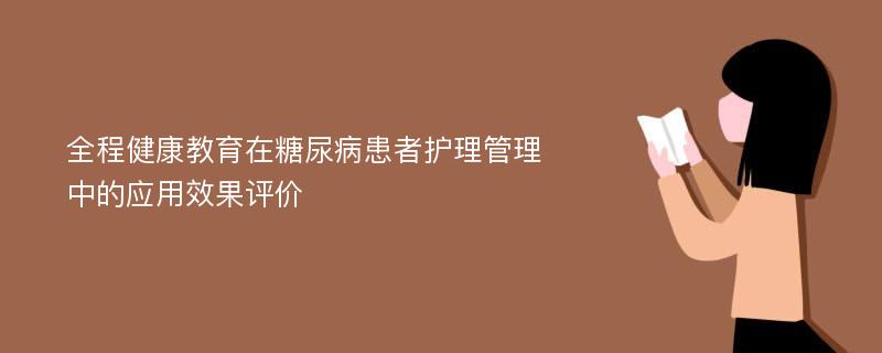 全程健康教育在糖尿病患者护理管理中的应用效果评价