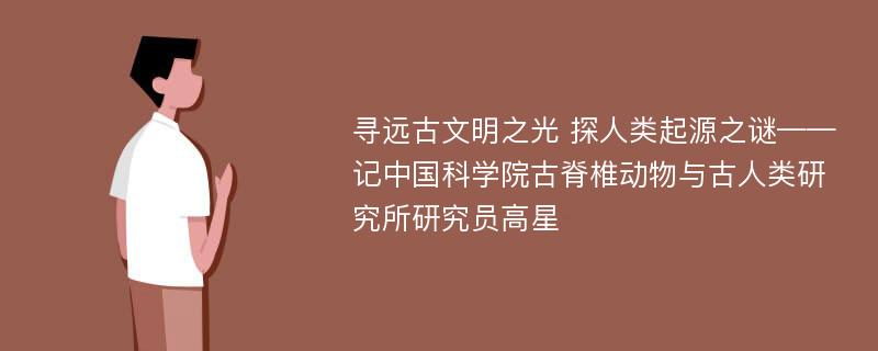 寻远古文明之光 探人类起源之谜——记中国科学院古脊椎动物与古人类研究所研究员高星