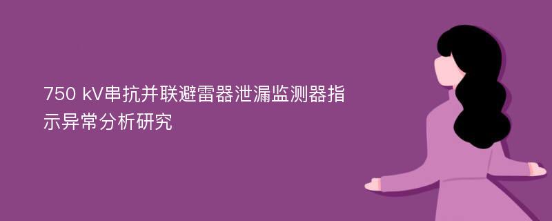 750 kV串抗并联避雷器泄漏监测器指示异常分析研究