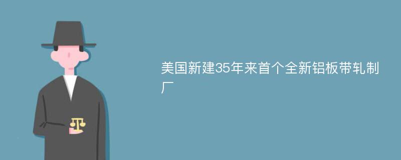 美国新建35年来首个全新铝板带轧制厂